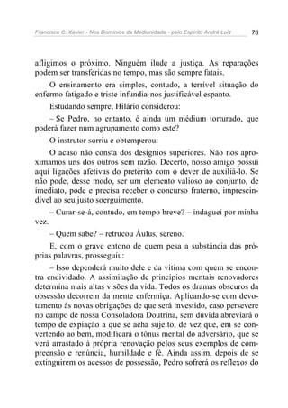 Francisco C. Xavier - Nos Domínios da Mediunidade - pelo Espírito André Luiz 78
afligimos o próximo. Ninguém ilude a justiça. As reparações
podem ser transferidas no tempo, mas são sempre fatais.
O ensinamento era simples, contudo, a terrível situação do
enfermo fatigado e triste infundia-nos justificável espanto.
Estudando sempre, Hilário considerou:
– Se Pedro, no entanto, é ainda um médium torturado, que
poderá fazer num agrupamento como este?
O instrutor sorriu e obtemperou:
O acaso não consta dos desígnios superiores. Não nos apro-
ximamos uns dos outros sem razão. Decerto, nosso amigo possui
aqui ligações afetivas do pretérito com o dever de auxiliá-lo. Se
não pode, desse modo, ser um elemento valioso ao conjunto, de
imediato, pode e precisa receber o concurso fraterno, imprescin-
dível ao seu justo soerguimento.
– Curar-se-á, contudo, em tempo breve? – indaguei por minha
vez.
– Quem sabe? – retrucou Áulus, sereno.
E, com o grave entono de quem pesa a substância das pró-
prias palavras, prosseguiu:
– Isso dependerá muito dele e da vítima com quem se encon-
tra endividado. A assimilação de princípios mentais renovadores
determina mais altas visões da vida. Todos os dramas obscuros da
obsessão decorrem da mente enfermiça. Aplicando-se com devo-
tamento às novas obrigações de que será investido, caso persevere
no campo de nossa Consoladora Doutrina, sem dúvida abreviará o
tempo de expiação a que se acha sujeito, de vez que, em se con-
vertendo ao bem, modificará o tônus mental do adversário, que se
verá arrastado à própria renovação pelos seus exemplos de com-
preensão e renúncia, humildade e fé. Ainda assim, depois de se
extinguirem os acessos de possessão, Pedro sofrerá os reflexos do
 
