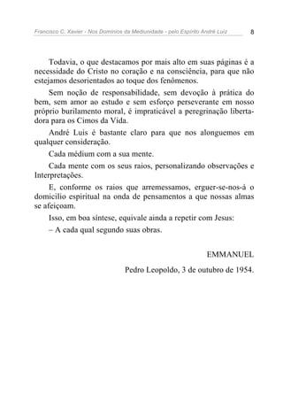 Francisco C. Xavier - Nos Domínios da Mediunidade - pelo Espírito André Luiz 8
Todavia, o que destacamos por mais alto em suas páginas é a
necessidade do Cristo no coração e na consciência, para que não
estejamos desorientados ao toque dos fenômenos.
Sem noção de responsabilidade, sem devoção à prática do
bem, sem amor ao estudo e sem esforço perseverante em nosso
próprio burilamento moral, é impraticável a peregrinação liberta-
dora para os Cimos da Vida.
André Luis é bastante claro para que nos alonguemos em
qualquer consideração.
Cada médium com a sua mente.
Cada mente com os seus raios, personalizando observações e
Interpretações.
E, conforme os raios que arremessamos, erguer-se-nos-á o
domicilio espiritual na onda de pensamentos a que nossas almas
se afeiçoam.
Isso, em boa síntese, equivale ainda a repetir com Jesus:
– A cada qual segundo suas obras.
EMMANUEL
Pedro Leopoldo, 3 de outubro de 1954.
 