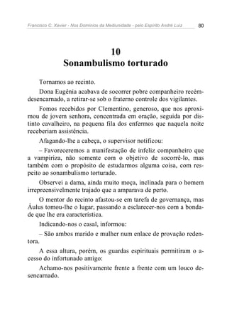 Francisco C. Xavier - Nos Domínios da Mediunidade - pelo Espírito André Luiz 80
10
Sonambulismo torturado
Tornamos ao recinto.
Dona Eugênia acabava de socorrer pobre companheiro recém-
desencarnado, a retirar-se sob o fraterno controle dos vigilantes.
Fomos recebidos por Clementino, generoso, que nos aproxi-
mou de jovem senhora, concentrada em oração, seguida por dis-
tinto cavalheiro, na pequena fila dos enfermos que naquela noite
receberiam assistência.
Afagando-lhe a cabeça, o supervisor notificou:
– Favoreceremos a manifestação de infeliz companheiro que
a vampiriza, não somente com o objetivo de socorrê-lo, mas
também com o propósito de estudarmos alguma coisa, com res-
peito ao sonambulismo torturado.
Observei a dama, ainda muito moça, inclinada para o homem
irrepreensivelmente trajado que a amparava de perto.
O mentor do recinto afastou-se em tarefa de governança, mas
Áulus tomou-lhe o lugar, passando a esclarecer-nos com a bonda-
de que lhe era característica.
Indicando-nos o casal, informou:
– São ambos marido e mulher num enlace de provação reden-
tora.
A essa altura, porém, os guardas espirituais permitiram o a-
cesso do infortunado amigo:
Achamo-nos positivamente frente a frente com um louco de-
sencarnado.
 