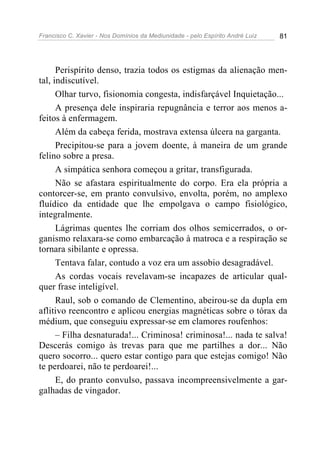 Francisco C. Xavier - Nos Domínios da Mediunidade - pelo Espírito André Luiz 81
Perispírito denso, trazia todos os estigmas da alienação men-
tal, indiscutível.
Olhar turvo, fisionomia congesta, indisfarçável Inquietação...
A presença dele inspiraria repugnância e terror aos menos a-
feitos à enfermagem.
Além da cabeça ferida, mostrava extensa úlcera na garganta.
Precipitou-se para a jovem doente, à maneira de um grande
felino sobre a presa.
A simpática senhora começou a gritar, transfigurada.
Não se afastara espiritualmente do corpo. Era ela própria a
contorcer-se, em pranto convulsivo, envolta, porém, no amplexo
fluídico da entidade que lhe empolgava o campo fisiológico,
integralmente.
Lágrimas quentes lhe corriam dos olhos semicerrados, o or-
ganismo relaxara-se como embarcação à matroca e a respiração se
tornara sibilante e opressa.
Tentava falar, contudo a voz era um assobio desagradável.
As cordas vocais revelavam-se incapazes de articular qual-
quer frase inteligível.
Raul, sob o comando de Clementino, abeirou-se da dupla em
aflitivo reencontro e aplicou energias magnéticas sobre o tórax da
médium, que conseguiu expressar-se em clamores roufenhos:
– Filha desnaturada!... Criminosa! criminosa!... nada te salva!
Descerás comigo às trevas para que me partilhes a dor... Não
quero socorro... quero estar contigo para que estejas comigo! Não
te perdoarei, não te perdoarei!...
E, do pranto convulso, passava incompreensivelmente a gar-
galhadas de vingador.
 