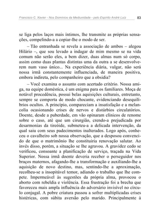 Francisco C. Xavier - Nos Domínios da Mediunidade - pelo Espírito André Luiz 83
se liga pelos laços mais íntimos, lhe transmite as próprias sensa-
ções, compelindo-a a copiar-lhe o modo de ser.
– Tão entranhada se revela a associação de ambos – alegou
Hilário –, que sou levado a indagar de mim mesmo se na vida
comum não serão eles, a bem dizer, duas almas num só corpo,
assim como duas plantas distintas uma da outra a se desenvolve-
rem num vaso único... Na experiência diária, vulgar, não será
nossa irmã constantemente influenciada, de maneira positiva,
embora indireta, pelo companheiro que a obsidia?
– Você examina o assunto com acertado critério. Nossa ami-
ga, na equipe doméstica, é um enigma para os familiares. Moça de
notável procedência, possui belas aquisições culturais, entretanto,
sempre se comporta de modo chocante, evidenciando desequilí-
brios ocultos. A princípio, compareciam a insatisfação e a melan-
colia ocasionando crises de nervos e distúrbios circulatórios.
Doente, desde a puberdade, em vão opinaram clínicos de renome
sobre o caso, até que um cirurgião, crendo-a prejudicada por
desarmonias da tireóide, submeteu-a a delicada intervenção, da
qual saiu com seus padecimentos inalterados. Logo após, conhe-
ceu o cavalheiro sob nossa observação, que a desposou convenci-
do de que o matrimônio lhe constituiria renovação salutar. Ao
invés disso, porém, a situação se lhe agravou. A gravidez cedo se
verificou, consoante a planificação de serviço, traçada na Vida
Superior. Nossa irmã doente deveria receber o perseguidor nos
braços maternos, afagando-lhe a transformação e auxiliando-lhe a
aquisição de novo destino, mas, sentindo-lhe a aproximação,
recolheu-se a insopitável temor, adiando o trabalho que lhe com-
pete. Impermeável às sugestões da própria alma, provocou o
aborto com rebeldia e violência. Essa frustração foi a brecha que
favoreceu mais ampla influência do adversário invisível no círcu-
lo conjugal. A pobre criatura passou a sofrer multiplicadas crises
histéricas, com súbita aversão pelo marido. Principalmente à
 