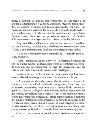 Francisco C. Xavier - Nos Domínios da Mediunidade - pelo Espírito André Luiz 84
noite, é colhida, de assalto, por fenômenos de sufocação e de
angústia, amargurando o consorte desolado. Médicos foram trazi-
dos, no entanto os hipnóticos foram empregados em vão... Em
franca demência, a enferma foi conduzida à casa de saúde, todavi-
a, a insulina e o electrochoque não lhe solucionaram o problema.
Presentemente, atravessa um período de repouso em família,
deliberando o esposo experimentar o concurso do Espiritismo.
Enquanto Silva e Clementino procuravam sossegar a médium
e o comunicante, reunidos numa simbiose de extremo desespero,
Hilário e eu continuávamos famintos de esclarecimento maior.
– E se ela conseguisse nova maternidade? – inquiriu meu co-
lega, estudioso.
– Sim – concordou Áulus, convicto –, semelhante reconquista
ser-lhe-á uma bênção, contudo, pela trama de sentimentos contra-
ditórios em que se emaranhou, na fuga das obrigações que lhe
cabem, não pode receber, de pronto, esse privilégio.
Lembrei-me de mulheres que se fazem mães nos hospícios,
mas, analisando-me os pensamentos, o orientador explicou:
– A posição de alienada mental não lhe retira os favores da
Natureza, mas a crueldade meditada com que se afastou dos com-
promissos assumidos, imprimiu certo desequilíbrio ao centro
genésico. Nossas defecções mais íntimas, embora desconhecidas
dos outros, prejudicam-nos o veículo sutil e não podemos trair o
tempo nas reparações necessárias, ainda mesmo quando o remorso
nos ajude a restaurar as boas intenções. A perfeita entrosagem dos
elementos psicofísicos filia-se à mente. A vida corpórea é a sínte-
se das irradiações da alma. Não há órgãos em harmonia sem
pensamentos equilibrados, como não há ordem sem inteligência.
O serviço de socorro espiritual, porém, continuava inquietan-
te.
 