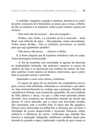 Francisco C. Xavier - Nos Domínios da Mediunidade - pelo Espírito André Luiz 85
A entidade vingadora, jungida à médium, demorava-se conti-
da pelos assessores de Clementino, ao passo que a moça, refletin-
do-lhe as emoções e os impulsos, tinha o peito arfante e gemia em
soluços:
– Para mim não há recurso!... Sou um renegado!...
– Perdoa, meu irmão, e o caminho ser-te-á renovado – dizia
Raul, com inflexão de amor. – Desculpando, somos desculpados.
Todos temos dívidas... Não se inclinará, porventura, ao auxílio
para que seja igualmente ajudado?
– Não posso, não posso... – chorava o infeliz.
E, à frente daquele par de Espíritos sofredores num só corpo,
Áulus prosseguiu esclarecendo:
– A fim de examinar com serenidade as agruras da obsessão
na mediunidade torturada, não podemos esquecer as causas do
suplício de hoje a se enraizarem nas sombras de ontem. Os tem-
plos espíritas vivem repletos de dramas comoventes, que se pren-
dem ao passado remoto e próximo.
Apontando o casal com a destra, continuou:
– O esposo de agora foi no pretérito um companheiro nocivo
para a nossa irmã obsidiada, induzindo-a a envenenar o pai adoti-
vo, hoje metamorfoseado no verdugo que a persegue. Herdeira de
considerável fortuna, com testamento garantido, em sua condição
de filha adotiva e única, viu que o velho tutor pretendia alterar
decisões. Isso aconteceu em aristocrática mansão do século que
passou. O viúvo abastado, que a criara com desvelado carinho,
não concordou com a escolha feita. O moço não lhe agradava.
Parecia mais interessado em pilhar-lhe as finanças que em fazer a
felicidade da jovem desprevenida e insensata. Procurou, então,
subtrai-la à influência do noivo, verificando que debalde lhes
buscava a separação. Indignado, mobilizava medidas legais para
deserdá-la, quando o rapaz, explorando a paixão de que a moça se
 