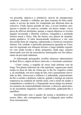 Francisco C. Xavier - Nos Domínios da Mediunidade - pelo Espírito André Luiz 86
via possuída, induziu-a a eliminá-lo, através de entorpecentes
contínuos. Anulado o velhinho, por duas semanas de falsa medi-
cação, o serviço da morte foi completado por diminuta dose de
corrosivo. Findo ligeiro período de luto, a jovem herdeira enri-
queceu o marido ao casar-se, contudo, em pouco tempo, viu-se
presa de aflitivas desilusões, porque o esposo depressa se revelou
jogador inveterado e libertino confesso, relegando-a a profunda
miséria moral e física. Não lhe bastou esse gênero de aniquila-
mento gradativo. O tutor desencarnado imantou-se a ela, com
desvairada fome de vingança, submetendo-a a horríveis tormentos
íntimos. Em verdade, o parricídio permaneceu ignorado na Terra,
mas foi registrado nos tribunais divinos e longo trabalho expiató-
rio vem sendo levado a efeito, porquanto, ainda aqui, estamos
observando esse trio de consciências entrelaçadas nos fios dilace-
rantes da provação redentora.
O infortunado perseguidor recolhia afetuosas admoestações
de Raul Silva e, depois de breve intervalo, o Assistente continuou:
– Como vemos, a tragédia de nossa irmã enferma vem de
longe. Nos planos inferiores da vida espiritual, vagueou por muito
tempo na faixa de ódio da vítima que se lhe fez vingativo credor
e, na atualidade, em nova etapa de luta, tem o pensamento enove-
lado ao dele. Atravessou a infância e a puberdade, experimentan-
do-lhe o assédio a distância, todavia, quando o inimigo de outrora
reapareceu na condição de marido atual, com a tarefa de ajudar a
companheira e reeducá-la, e fraquejando nossa amiga nos primei-
ros tentames da responsabilidade maternal, o obsessor aproveitou-
se do ascendente magnético sobre a pobrezinha, golpeando-lhe o
equilíbrio.
Sensibilizados com o quadro de justiça a desdobrar-se sob
nossos olhos, não conseguíamos fugir à indagação para melhor
fixar ensinamentos.
 