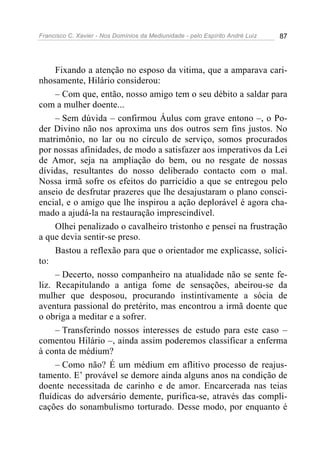 Francisco C. Xavier - Nos Domínios da Mediunidade - pelo Espírito André Luiz 87
Fixando a atenção no esposo da vitima, que a amparava cari-
nhosamente, Hilário considerou:
– Com que, então, nosso amigo tem o seu débito a saldar para
com a mulher doente...
– Sem dúvida – confirmou Áulus com grave entono –, o Po-
der Divino não nos aproxima uns dos outros sem fins justos. No
matrimônio, no lar ou no círculo de serviço, somos procurados
por nossas afinidades, de modo a satisfazer aos imperativos da Lei
de Amor, seja na ampliação do bem, ou no resgate de nossas
dívidas, resultantes do nosso deliberado contacto com o mal.
Nossa irmã sofre os efeitos do parricídio a que se entregou pelo
anseio de desfrutar prazeres que lhe desajustaram o plano consci-
encial, e o amigo que lhe inspirou a ação deplorável é agora cha-
mado a ajudá-la na restauração imprescindível.
Olhei penalizado o cavalheiro tristonho e pensei na frustração
a que devia sentir-se preso.
Bastou a reflexão para que o orientador me explicasse, solíci-
to:
– Decerto, nosso companheiro na atualidade não se sente fe-
liz. Recapitulando a antiga fome de sensações, abeirou-se da
mulher que desposou, procurando instintivamente a sócia de
aventura passional do pretérito, mas encontrou a irmã doente que
o obriga a meditar e a sofrer.
– Transferindo nossos interesses de estudo para este caso –
comentou Hilário –, ainda assim poderemos classificar a enferma
à conta de médium?
– Como não? É um médium em aflitivo processo de reajus-
tamento. E’ provável se demore ainda alguns anos na condição de
doente necessitada de carinho e de amor. Encarcerada nas teias
fluídicas do adversário demente, purifica-se, através das compli-
cações do sonambulismo torturado. Desse modo, por enquanto é
 