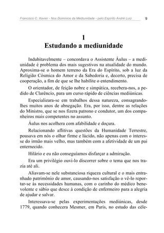Francisco C. Xavier - Nos Domínios da Mediunidade - pelo Espírito André Luiz 9
1
Estudando a mediunidade
Indubitavelmente – concordava o Assistente Áulus – a medi-
unidade é problema dos mais sugestivos na atualidade do mundo.
Aproxima-se o homem terreno da Era do Espírito, sob a luz da
Religião Cósmica do Amor e da Sabedoria e, decerto, precisa de
cooperação, a fim de que se lhe habilite o entendimento.
O orientador, de feição nobre e simpática, recebera-nos, a pe-
dido de Clarêncio, para um curso rápido de ciências mediúnicas.
Especializara-se em trabalhos dessa natureza, consagrando-
lhes muitos anos de abnegação. Era, por isso, dentre as relações
do Ministro, que se nos fizera patrono e condutor, um dos compa-
nheiros mais competentes no assunto.
Áulus nos acolhera com afabilidade e doçura.
Relacionando aflitivas questões da Humanidade Terrestre,
pousava em nós o olhar firme e lúcido, não apenas com o interes-
se do irmão mais velho, mas também com a afetividade de um pai
enternecido.
Hilário e eu não conseguíamos disfarçar a admiração.
Era um privilégio ouvi-lo discorrer sobre o tema que nos tra-
zia até ali.
Aliavam-se nele substanciosa riqueza cultural e o mais entra-
nhado patrimônio de amor, causando-nos satisfação o vê-lo repor-
tar-se às necessidades humanas, com o carinho do médico bene-
volente e sábio que desce à condição de enfermeiro para a alegria
de ajudar e salvar.
Interessava-se pelas experimentações mediúnicas, desde
1779, quando conhecera Mesmer, em Paris, no estudo das céle-
 