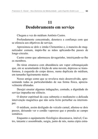 Francisco C. Xavier - Nos Domínios da Mediunidade - pelo Espírito André Luiz 90
11
Desdobramento em serviço
Chegara a vez do médium Antônio Castro.
Profundamente concentrado, denotava a confiança com que
se oferecia aos objetivos de serviço.
Aproximou-se dele o irmão Clementino e, à maneira do mag-
netizador comum, impôs-lhe as mãos aplicando-lhe passes de
longo circuito.
Castro como que adormeceu devagarinho, inteiriçando-se-lhe
os membros.
Do tórax emanava com abundância um vapor esbranquiçado
que, em se acumulando à feição de uma nuvem, depressa se trans-
formou, à esquerda do corpo denso, numa duplicata do médium,
em tamanho ligeiramente maior.
Nosso amigo como que se revelava mais desenvolvido, apre-
sentando todas as particularidades de sua forma física, aprecia-
velmente dilatadas.
Desejei ensaiar algumas indagações, contudo, a dignidade do
serviço impunha-me silêncio.
O diretor espiritual da casa submetia o medianeiro a delicada
intervenção magnética que não seria lícito perturbar ou interrom-
per.
O médium, assim desligado do veículo carnal, afastou-se dois
passos, deixando ver o cordão vaporoso que o prendia ao campo
somático.
Enquanto o equipamento fisiológico descansava, imóvel, Cas-
tro, tateante e assombrado, surgia, junto de nós, numa cópia estra-
 