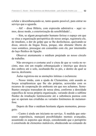 Francisco C. Xavier - Nos Domínios da Mediunidade - pelo Espírito André Luiz 92
celular e desembaraçando-se, tanto quanto possível, para entrar no
serviço que o aguarda.
– Ah! – disse Hilário, com expressão admirativa – aqui ve-
mos, desse modo, a exteriorização da sensibilidade!...
– Sim, se algum pesquisador humano ferisse o espaço em que
se situa a organização perispirítica do nosso amigo, registraria ele,
de imediato, a dor do golpe que se lhe desfechasse, queixando-se
disso, através da língua física, porque, não obstante liberto do
vaso somático, prossegue em comunhão com ele, por intermédio
do laço fluídico de ligação.
Observei atentamente o médium projetado ao nosso círculo
de trabalho.
Não envergava o costume azul e cinza de que se vestia no re-
cinto, mas sim um roupão esbranquiçado e inteiriço que descia
dos ombros até o solo, ocultando-lhe os pés, e dentro do qual se
movia, deslizante.
Áulus registrou-me as anotações íntimas e esclareceu:
– Nosso irmão, com a ajuda de Clementino, está usando as
forças ectoplásmicas que lhe são próprias, acrescidas com os
recursos de cooperação do ambiente em que nos achamos. Seme-
lhantes energias transudam de nossa alma, conforme a densidade
específica de nossa própria organização, variando desde a sublime
fluidez da irradiação luminescente até a substância pastosa com
que se operam nas crisálidas os variados fenômenos de metamor-
fose.
Depois de fitar o médium hesitante alguns momentos, prosse-
guiu:
– Castro é ainda um iniciante no serviço. Á medida que ente-
soure experiência, manejará possibilidades mentais avançadas,
assumindo os aspectos que deseje, considerando que o perispírito
é constituído de elementos maleáveis, obedecendo ao comando do
 