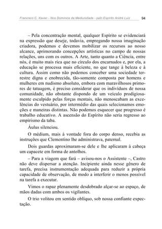 Francisco C. Xavier - Nos Domínios da Mediunidade - pelo Espírito André Luiz 94
– Pela concentração mental, qualquer Espírito se evidenciará
na expressão que deseje, todavia, empregando nossa imaginação
criadora, podemos e devemos mobilizar os recursos ao nosso
alcance, aprimorando concepções artísticas no campo de nossas
relações, uns com os outros. A Arte, tanto quanto a Ciência, entre
nós, é muito mais rica que no círculo dos encarnados e, por ela, a
educação se processa mais eficiente, no que tange à beleza e à
cultura. Assim como não podemos conceber uma sociedade ter-
restre digna e enobrecida, tão-somente composta por homens e
mulheres em nudismo absoluto, embora com maravilhosos primo-
res de tatuagem, é preciso considerar que os indivíduos de nossa
comunidade, não obstante dispondo de um veículo prodigiosa-
mente esculpido pelas forças mentais, não menoscabam as exce-
lências do vestuário, por intermédio das quais selecionamos emo-
ções e maneiras distintas. Não podemos esquecer que progresso é
trabalho educativo. A ascensão do Espírito não seria regresso ao
empirismo da taba.
Áulus silenciou.
O médium, mais à vontade fora do corpo denso, recebia as
instruções que Clementino lhe administrava, paternal.
Dois guardas aproximaram-se dele e lhe aplicaram à cabeça
um capacete em forma de antolhos.
– Para a viagem que fará – avisou-nos o Assistente –, Castro
não deve dispersar a atenção. Incipiente ainda nesse gênero de
tarefa, precisa instrumentação adequada para reduzir a própria
capacidade de observação, de modo a interferir o menos possível
na tarefa a executar.
Vimos o rapaz plenamente desdobrado alçar-se ao espaço, de
mãos dadas com ambos os vigilantes.
O trio volitou em sentido oblíquo, sob nossa confiante expec-
tação.
 