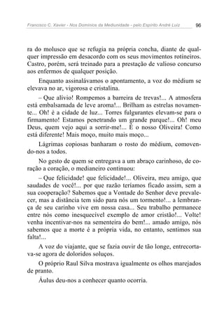 Francisco C. Xavier - Nos Domínios da Mediunidade - pelo Espírito André Luiz 96
ra do molusco que se refugia na própria concha, diante de qual-
quer impressão em desacordo com os seus movimentos rotineiros.
Castro, porém, será treinado para a prestação de valioso concurso
aos enfermos de qualquer posição.
Enquanto assinalávamos o apontamento, a voz do médium se
elevava no ar, vigorosa e cristalina.
– Que alívio! Rompemos a barreira de trevas!... A atmosfera
está embalsamada de leve aroma!... Brilham as estrelas novamen-
te... Oh! é a cidade de luz... Torres fulgurantes elevam-se para o
firmamento! Estamos penetrando um grande parque!... Oh! meu
Deus, quem vejo aqui a sorrir-me!... É o nosso Oliveira! Como
está diferente! Mais moço, muito mais moço...
Lágrimas copiosas banharam o rosto do médium, comoven-
do-nos a todos.
No gesto de quem se entregava a um abraço carinhoso, de co-
ração a coração, o medianeiro continuou:
– Que felicidade! que felicidade!... Oliveira, meu amigo, que
saudades de você!... por que razão teríamos ficado assim, sem a
sua cooperação? Sabemos que a Vontade do Senhor deve prevale-
cer, mas a distância tem sido para nós um tormento!... a lembran-
ça de seu carinho vive em nossa casa... Seu trabalho permanece
entre nós como inesquecível exemplo de amor cristão!... Volte!
venha incentivar-nos na sementeira do bem!... amado amigo, nós
sabemos que a morte é a própria vida, no entanto, sentimos sua
falta!...
A voz do viajante, que se fazia ouvir de tão longe, entrecorta-
va-se agora de doloridos soluços.
O próprio Raul Silva mostrava igualmente os olhos marejados
de pranto.
Áulus deu-nos a conhecer quanto ocorria.
 