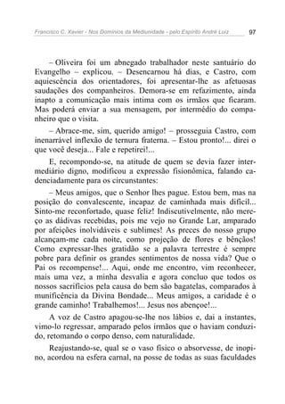 Francisco C. Xavier - Nos Domínios da Mediunidade - pelo Espírito André Luiz 97
– Oliveira foi um abnegado trabalhador neste santuário do
Evangelho – explicou. – Desencarnou há dias, e Castro, com
aquiescência dos orientadores, foi apresentar-lhe as afetuosas
saudações dos companheiros. Demora-se em refazimento, ainda
inapto a comunicação mais intima com os irmãos que ficaram.
Mas poderá enviar a sua mensagem, por intermédio do compa-
nheiro que o visita.
– Abrace-me, sim, querido amigo! – prosseguia Castro, com
inenarrável inflexão de ternura fraterna. – Estou pronto!... direi o
que você deseja... Fale e repetirei!...
E, recompondo-se, na atitude de quem se devia fazer inter-
mediário digno, modificou a expressão fisionômica, falando ca-
denciadamente para os circunstantes:
– Meus amigos, que o Senhor lhes pague. Estou bem, mas na
posição do convalescente, incapaz de caminhada mais difícil...
Sinto-me reconfortado, quase feliz! Indiscutivelmente, não mere-
ço as dádivas recebidas, pois me vejo no Grande Lar, amparado
por afeições inolvidáveis e sublimes! As preces do nosso grupo
alcançam-me cada noite, como projeção de flores e bênçãos!
Como expressar-lhes gratidão se a palavra terrestre é sempre
pobre para definir os grandes sentimentos de nossa vida? Que o
Pai os recompense!... Aqui, onde me encontro, vim reconhecer,
mais uma vez, a minha desvalia e agora concluo que todos os
nossos sacrifícios pela causa do bem são bagatelas, comparados à
munificência da Divina Bondade... Meus amigos, a caridade é o
grande caminho! Trabalhemos!... Jesus nos abençoe!...
A voz de Castro apagou-se-lhe nos lábios e, dai a instantes,
vimo-lo regressar, amparado pelos irmãos que o haviam conduzi-
do, retomando o corpo denso, com naturalidade.
Reajustando-se, qual se o vaso físico o absorvesse, de inopi-
no, acordou na esfera carnal, na posse de todas as suas faculdades
 