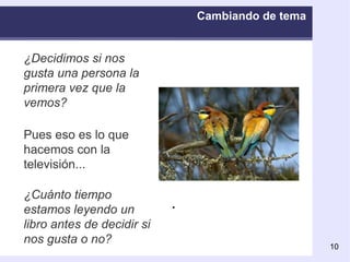 Cambiando de tema ¿Decidimos si nos gusta una persona la primera vez que la vemos? Pues eso es lo que hacemos con la televisión.. . ¿Cuánto tiempo estamos leyendo un libro antes de decidir si nos gusta o no? Cambiamos de canal en pocos segundos 