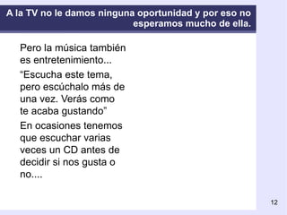 A la TV no le damos ninguna oportunidad y por eso no esperamos mucho de ella. Pero la música también es entretenimiento... “ Escucha este tema, pero escúchalo más de una vez. Verás como te acaba gustando” En ocasiones tenemos que escuchar varias veces un CD antes de decidir si nos gusta o no.... 