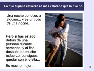 Lo que supone esfuerzo es más valorado que lo que no. Una noche conoces a alguien... y es un  rollo de una noche . Pero si has estado detrás de una persona durante semanas, y al final, después de mucho esfuerzo, consigues quedar con él o ella... Es mucho mejor...  