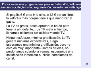 Pocas veces nos programamos para ver televisión; sólo nos sentamos y elegimos la programación que más nos satisfaga Si pagáis 6 € para ir al cine, o 12 € por un libro, lo valoráis más porque tenéis que amortizar el gasto. La TV es gratis, basta apretar un botón para tenerla ahí delante... La TV mata el tiempo, llenamos el tiempo sin utilidad viendo TV. Ningún esfuerzo, mínima gratificación. La TV genera mínimas expectativas, luego esperamos una mínima gratificación, pero –y esto es muy importante– somos crueles, no perdonamos cuando la vemos: esperamos una satisfacción inmediata o ¡click!, cambiamos de canal.   