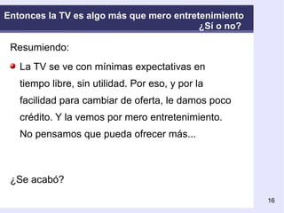 Entonces la TV es algo más que mero entretenimiento  ¿Sí o no?  Resumiendo: La TV se ve con mínimas expectativas en tiempo libre, sin utilidad. Por eso, y por la facilidad para cambiar de oferta, le damos poco crédito. Y la vemos por mero entretenimiento. No pensamos que pueda ofrecer más... ¿Se acabó?  