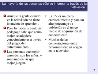 La mayoría de las personas sólo se informan a través de la televisión.   Aunque la gente cuando ve la televisión no tiene intención de aprender... Pero lo hacen, y cualquier pedagogo sabe que como mejor se adquiere conocimiento es a través del juego, del entretenimiento... Las personas que mejor aprenden son los niños, y son también las que mejor juegan.   La TV es un mero entretenimiento y para un alto porcentaje de población es el único medio de adquisición de conocimiento. Muchas de las conversaciones entre personas tiene su origen en la televisión. 