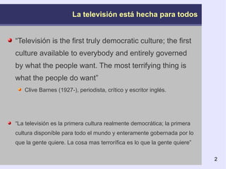 La televisión está hecha para todos “ Televisión is the first truly democratic culture; the first culture available to everybody and entirely governed by what the people want. The most terrifying thing is what the people do want” Clive Barnes (1927-), periodista, crítico y escritor inglés.  “ La televisión es la primera cultura realmente democrática; la primera cultura disponíble para todo el mundo y enteramente gobernada por lo que la gente quiere. La cosa mas terrorífica es lo que la gente quiere” 