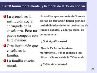 La TV forma moralmente, y la moral de la TV es nociva La escuela es la institución social encargada de la enseñanza. Pero no puede competir con la televisión. Otra institución que enseña es la familia.  La familia enseña moral.  Los niños que ven más de 3 horas diarias de televisión tienen grandes probabilidades de tener problemas de fracaso escolar, y a largo plazo, de delincuencia... ¿Qué significa esto? Que la TV forma también moralmente... Por lo menos a los niños... Y la moral de la TV es mala. ¿Estáis de acuerdo?  