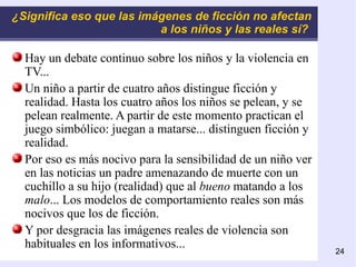 ¿Significa eso que las imágenes de ficción no afectan a los niños y las reales sí?   Hay un debate continuo sobre los niños y la violencia en TV... Un niño a partir de cuatro años distingue ficción y realidad. Hasta los cuatro años los niños se pelean, y se pelean realmente. A partir de este momento practican el juego simbólico: juegan a matarse... distinguen ficción y realidad. Por eso es más nocivo para la sensibilidad de un niño ver en las noticias un padre amenazando de muerte con un cuchillo a su hijo (realidad) que al  bueno  matando a los  malo ... Los modelos de comportamiento reales son más nocivos que los de ficción. Y por desgracia las imágenes reales de violencia son habituales en los informativos... 