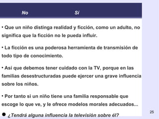 Que un niño distinga realidad y ficción, como un adulto, no significa que la ficción no le pueda influir.  La ficción es una poderosa herramienta de transmisión de todo tipo de conocimiento. Así que debemos tener cuidado con la TV, porque en las familias desestructuradas puede ejercer una grave influencia sobre los niños. Por tanto si un niño tiene una familia responsable que escoge lo que ve, y le ofrece modelos morales adecuados ... ¿Tendrá alguna influencia la televisión sobre él? No Sí 