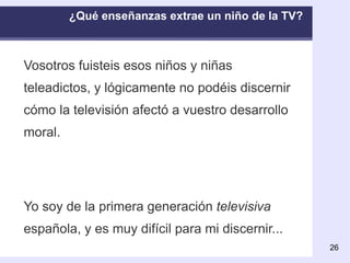 ¿Qué enseñanzas extrae un niño de la TV?  Vosotros fuisteis esos niños y niñas teleadictos, y lógicamente no podéis discernir cómo la televisión afectó a vuestro desarrollo moral. Yo soy de la primera generación  televisiva  española, y es muy difícil para mi discernir... 