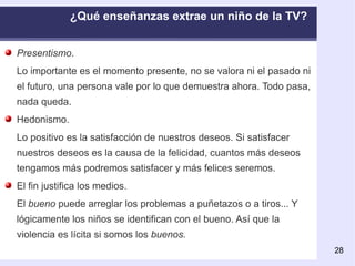 Presentismo . Lo importante es el momento presente, no se valora ni el pasado ni el futuro, una persona vale por lo que demuestra ahora. Todo pasa, nada queda.  Hedonismo. Lo positivo es la satisfacción de nuestros deseos. Si satisfacer nuestros deseos es la causa de la felicidad, cuantos más deseos tengamos más podremos satisfacer y más felices seremos.  El fin justifica los medios. El  bueno  puede arreglar los problemas a puñetazos o a tiros... Y lógicamente los niños se identifican con el bueno. Así que la violencia es lícita si somos los  buenos. ¿Qué enseñanzas extrae un niño de la TV?  