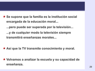 Se supone que la familia es la institución social encargada de la educación moral... ...pero puede ser superada por la televisión... ...y de cualquier modo la televisión siempre transmitirá enseñanzas morales... Así que la TV transmite conocimiento y moral. Volvamos a analizar la escuela y su capacidad de enseñanza. 