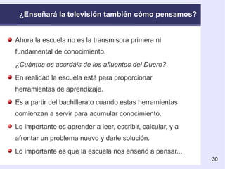 ¿Enseñará la televisión también cómo pensamos? Ahora la escuela no es la transmisora primera ni fundamental de conocimiento. ¿Cuántos os acordáis de los afluentes del Duero? En realidad la escuela está para proporcionar herramientas de aprendizaje. Es a partir del bachillerato cuando estas herramientas comienzan a servir para acumular conocimiento. Lo importante es aprender a leer, escribir, calcular, y a afrontar un problema nuevo y darle solución. Lo importante es que la escuela nos enseñó a pensar...   