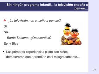 ¿La televisión nos enseña a pensar?   Sí...  No... Barrio Sésamo. ¿Oo acordáis ? Epi y Blas Sin ningún programa infantil... la televisión enseña a pensar... Las primeras experiencias piloto con niños demostraron que aprendían casi milagrosamente. .. 