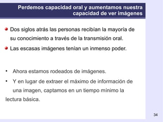 Perdemos capacidad oral y aumentamos nuestra capacidad de ver imágenes Dos siglos atrás las personas recibían la mayoría de su conocimiento a través de la transmisión oral.  Las escasas imágenes tenían un inmenso poder.   Ahora estamos rodeados de imágenes. Y en lugar de extraer el máximo de información de  una imagen, captamos en un tiempo mínimo la lectura básica. 