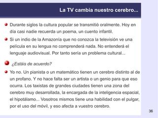 La TV cambia nuestro cerebro... Durante siglos la cultura popular se transmitió oralmente. Hoy en día casi nadie recuerda un poema, un cuento infantil. Si un indio de la Amazonía que no conozca la televisión ve una película en su lengua no comprenderá nada. No entenderá el lenguaje audiovisual. Por tanto sería un problema cultural... ¿Estáis de acuerdo? Yo no. Un pianista o un matemático tienen un cerebro distinto al de un profano. Y no hace falta ser un artista o un genio para que eso ocurra. Los taxistas de grandes ciudades tienen una zona del cerebro muy desarrollada, la encargada de la inteligencia espacial, el hipotálamo... Vosotros mismos tiene una habilidad con el pulgar, por el uso del móvil, y eso afecta a vuestro cerebro. 
