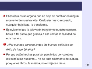 El cerebro es un órgano que no deja de cambiar en ningún momento de nuestra vida. Cualquier nuevo recuerdo, cualquier habilidad, lo transforma.  Es evidente que la televisión transformó nuestro cerebro, hasta a tal punto que gracias a ella vemos la realidad de otra manera. ¿Por qué nos parecen lentas las buenas películas de éxito de hace 50 años? Porque están hechas para ser percibidas por cerebros distintos a los nuestros... No se trata solamente de cultura, porque lo s libros, la música, no envejecen tanto. 