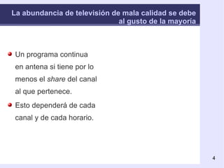 La abundancia de televisión de mala calidad se debe al gusto de la mayoría Un programa continua en antena si tiene por lo menos el  share  del canal al que pertenece. Esto dependerá de cada canal y de cada horario. Share : cuota media de audiencia. Si en este momento 10 millones de personas están viendo la televisión, y mi emisora la están viendo 3 millones, tengo el 30% de  share . Si después 20 millones de personas ven la televisión, y mi emisora la pasan a ver 4, tengo solamente el 20% de  share . 