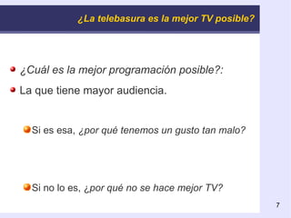 ¿La telebasura es la mejor TV posible? ¿Cuál es la mejor programación posible?: La que tiene mayor audiencia. Si es esa,  ¿por qué tenemos un gusto tan malo? Si no lo es, ¿ por qué no se hace mejor TV? 