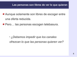 Las personas son libres de ver lo que quieran Aunque solamente son libres de escoger entre una oferta reducida. Pero… las personas escogen telebasura. ¿ Debemos impedir que los canales ofrezcan lo que las personas quieren ver? 