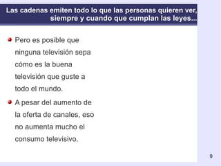 Las cadenas emiten todo lo que las personas quieren ver, siempre y cuando que cumplan las leyes... Pero es posible que ninguna televisión sepa cómo es la buena televisión que guste a todo el mundo. A pesar del aumento de la oferta de canales, eso no aumenta mucho el consumo televisivo. 