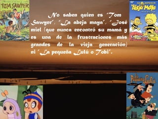 No saben quien es “Tom    Sawyer”, “La abeja maya”, “José miel (que nunca encontró su mamá y es una de la frustraciones más grandes de la vieja generación) ni ”La pequeña Lulú o Tobi”.  