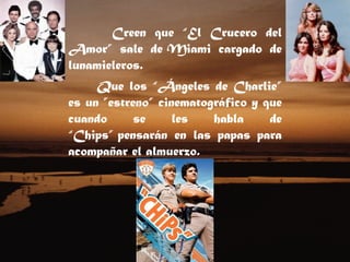 Creen que “El Crucero del Amor” sale de Miami cargado de lunamieleros.  Que los “Ángeles de Charlie” es un ”estreno” cinematográfico y que cuando se les habla de “Chips” pensarán en las papas para acompañar el almuerzo.  