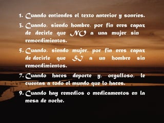 Cuando entiendes el texto anterior y sonríes.  Cuando, siendo hombre, por fin eres capaz de decirle que NO a una mujer sin    remordimientos.  Cuando, siendo mujer, por fin eres capaz de decirle que SI a un hombre sin remordimientos.  Cuando haces deporte y, orgulloso, le cuentas a todo el mundo que lo haces.  Cuando hay remedios o medicamentos en la mesa de noche.  