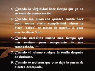 Cuando la virginidad hace tiempo que ya no es tema de conversación.  Cuando los niños con quienes, hasta hace poco, tenías cierta complicidad, ahora te dicen “señor”, te tratan de usted... o, peor aún, te dicen “tío”.  Cuando necesitas mucho más tiempo que una mañana para recuperarte de una trasnochada.  Cuando tú mismo cuelgas la toalla después de ducharte.  Cuando te molesta que otro deje la pasta de dientes destapada.  