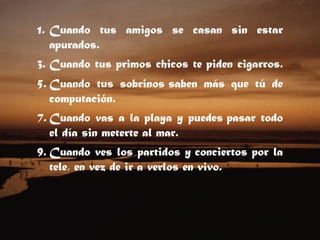 Cuando tus amigos se casan sin estar apurados.  Cuando tus primos chicos te piden cigarros.  Cuando tus sobrinos saben más que tú de computación.  Cuando vas a la playa y puedes pasar todo el día sin meterte al mar.  Cuando ves los partidos y conciertos por la tele, en vez de ir a verlos en vivo.  