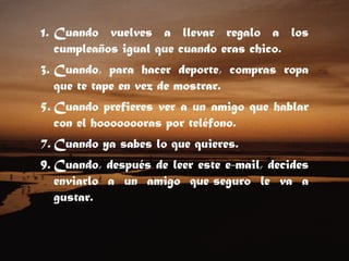 Cuando vuelves a llevar regalo a los cumpleaños igual que cuando eras chico.  Cuando, para hacer deporte, compras ropa que te tape en vez de mostrar.  Cuando prefieres ver a un amigo que hablar con el hoooooooras por teléfono.  Cuando ya sabes lo que quieres.  Cuando, después de leer este e-mail, decides enviarlo a un amigo que seguro le va a gustar.    