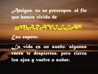Amigos, no se preocupen, al fin que hemos vivido de    ¡¡¡MARAVILLA!!!   Eso espero. La vida es un sueño, algunas veces te despiertas, pero cierra los ojos y vuelve a soñar.  