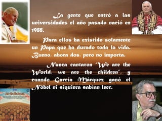 La gente que entró a las universidades el año pasado nació en 1988. Para ellos ha existido solamente un Papa que ha durado toda la vida. Bueno, ahora dos, pero no importa. Nunca cantaron “We are the World, we are the children”, y cuando García Márquez ganó el Nóbel ni siquiera sabían leer.    