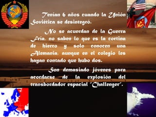 Tenían 6 años cuando la Unión Soviética se desintegró.    No se acuerdan de la Guerra Fría, no saben lo que es la cortina de hierro y solo conocen una Alemania, aunque en el colegio les hayan contado que hubo dos.   Son demasiado jóvenes para acordarse de la explosión del transbordador espacial “Challenger“. 