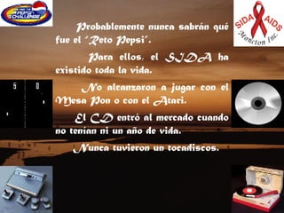 Probablemente nunca sabrán qué fue el “Reto Pepsi”.     Para ellos, el SIDA ha existido toda la vida.    No alcanzaron a jugar con el Mesa Pon o con el Atari.   El CD entró al mercado cuando no tenían ni un año de vida.  Nunca tuvieron un tocadiscos.  
