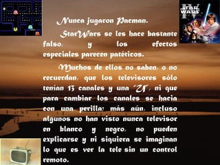 Nunca jugaron Pacman.  StarWars se les hace bastante falso, y los efectos especiales parecen patéticos.    Muchos de ellos no saben, o no recuerdan, que los televisores sólo tenían 13 canales y una “U”, ni que para cambiar los canales se hacia con una perilla; más aún, incluso algunos no han visto nunca televisor en blanco y negro, no pueden explicarse y ni siquiera se imaginan lo que es ver la tele sin un control remoto.    