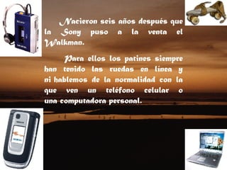 Nacieron seis años después que la Sony puso a la venta el Walkman. Para ellos los patines siempre han tenido las ruedas en línea y ni hablemos de la normalidad con la que ven un teléfono celular o una computadora personal.  