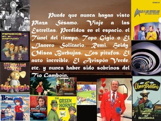 Puede que nunca hayan visto Plaza Sésamo, Viaje a las Estrellas, Perdidos en el espacio, el Túnel del tiempo, Topo Gigio o El Llanero Solitario, Remi, Heidy, Odisea Burbujas, Los pitufos, El auto increible, El Avispón Verde, etc, y nunca haber sido sobrinos del Tío Gamboín. 